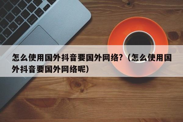 怎么使用国外抖音要国外网络?（怎么使用国外抖音要国外网络呢） 第1张