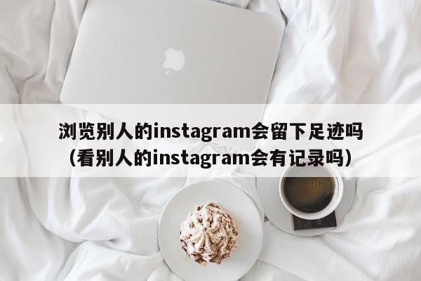 浏览别人的instagram会留下足迹吗（看别人的instagram会有记录吗） 第1张