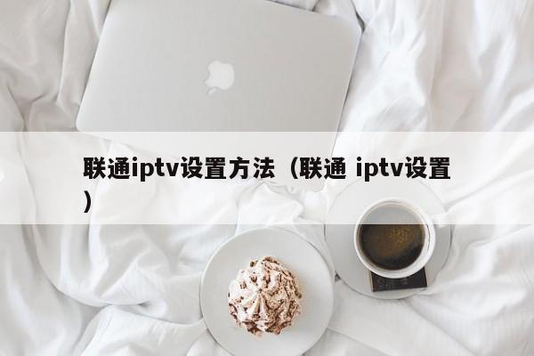 联通iptv设置方法（联通 iptv设置） 第1张