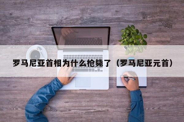 罗马尼亚首相为什么枪毙了（罗马尼亚元首） 第1张