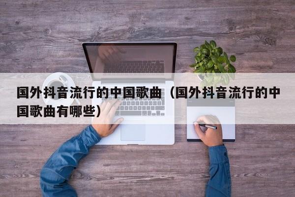 国外抖音流行的中国歌曲（国外抖音流行的中国歌曲有哪些） 第1张