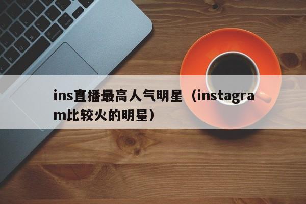ins直播最高人气明星（instagram比较火的明星） 第1张
