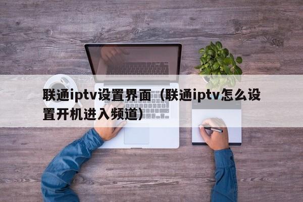 联通iptv设置界面（联通iptv怎么设置开机进入频道） 第1张