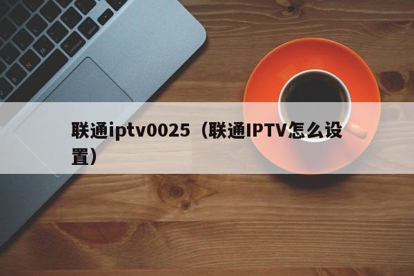联通iptv0025（联通IPTV怎么设置） 第1张