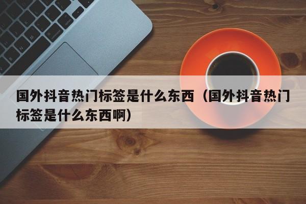 国外抖音热门标签是什么东西（国外抖音热门标签是什么东西啊） 第1张