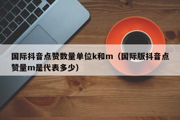 国际抖音点赞数量单位k和m（国际版抖音点赞量m是代表多少） 第1张