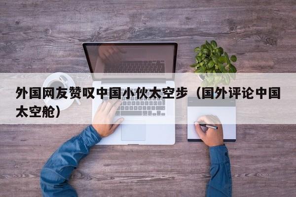 外国网友赞叹中国小伙太空步（国外评论中国太空舱） 第1张
