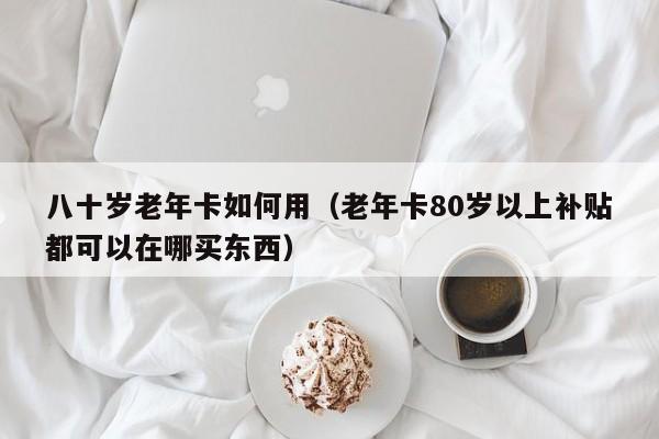 八十岁老年卡如何用（老年卡80岁以上补贴都可以在哪买东西） 第1张
