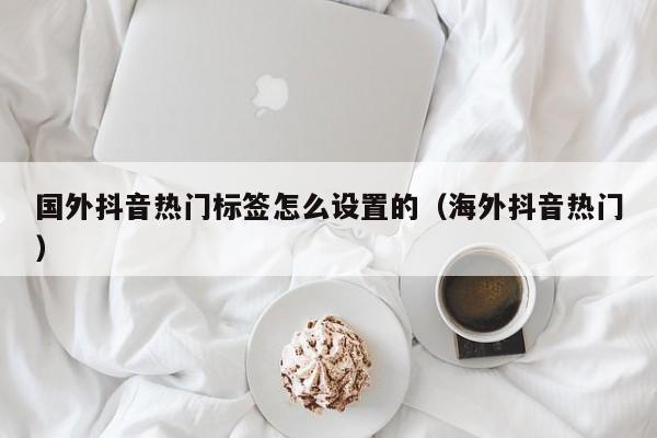 国外抖音热门标签怎么设置的（海外抖音热门） 第1张