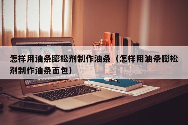 怎样用油条膨松剂制作油条（怎样用油条膨松剂制作油条面包） 第1张