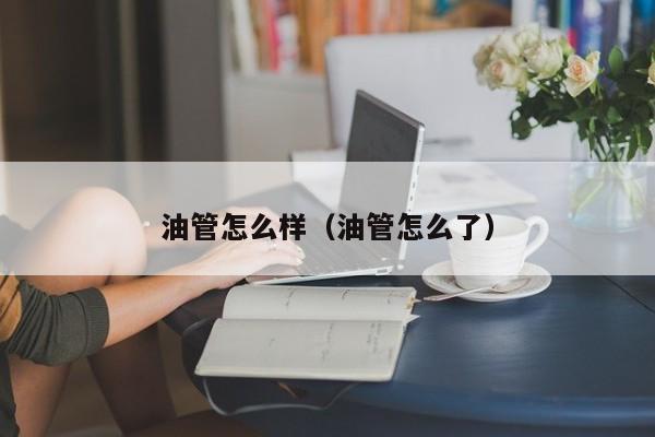 油管怎么样（油管怎么了） 第1张