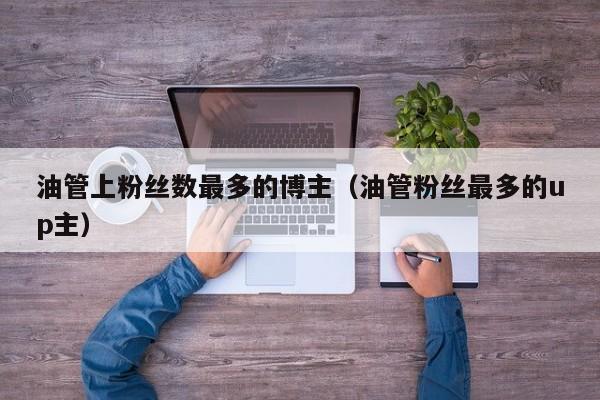 油管上粉丝数最多的博主(油管粉丝最多的up主) 第1张 油管上粉丝数最多的博主(油管粉丝最多的up主) 第1张