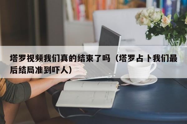 塔罗视频我们真的结束了吗（塔罗占卜我们最后结局准到吓人） 第1张