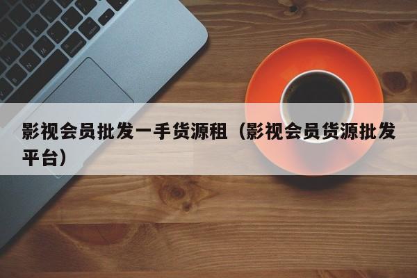 影视会员批发一手货源租（影视会员货源批发平台） 第1张
