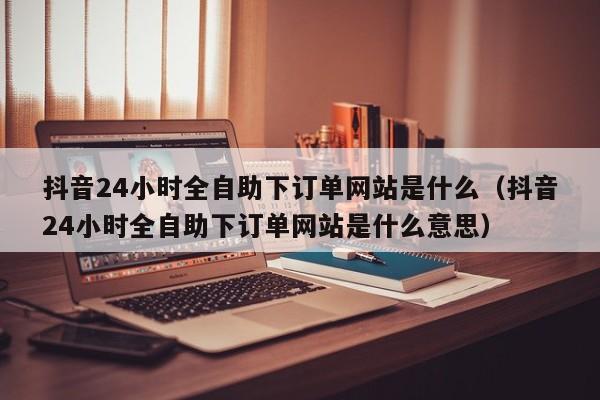 抖音24小时全自助下订单网站是什么（抖音24小时全自助下订单网站是什么意思） 第1张