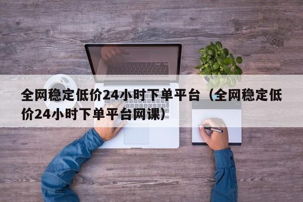 全网稳定低价24小时下单平台（全网稳定低价24小时下单平台网课） 第1张