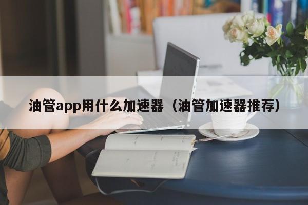 油管app用什么加速器（油管加速器推荐） 第1张