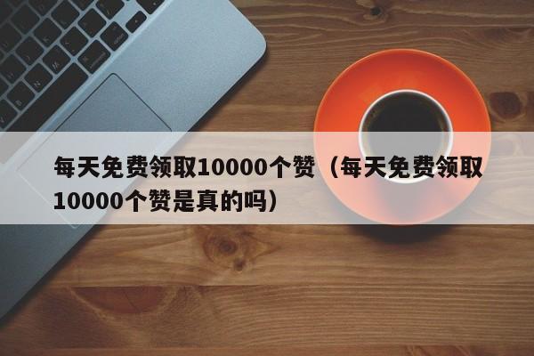 每天免费领取10000个赞(每天免费领取10000个赞是真的吗) 第1张 每天免费领取10000个赞(每天免费领取10000个赞是真的吗) 第1张