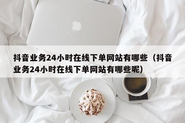 抖音业务24小时在线下单网站有哪些（抖音业务24小时在线下单网站有哪些呢） 第1张