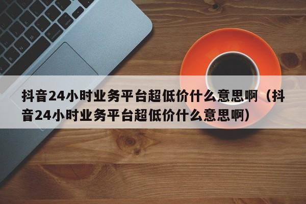抖音24小时业务平台超低价什么意思啊（抖音24小时业务平台超低价什么意思啊） 第1张