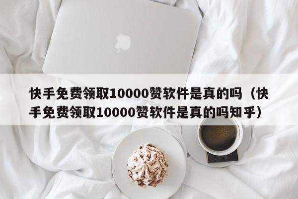 快手免费领取10000赞软件是真的吗（快手免费领取10000赞软件是真的吗知乎） 第1张