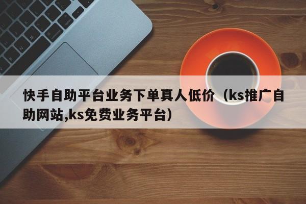 快手自助平台业务下单真人低价（ks推广自助网站,ks免费业务平台） 第1张