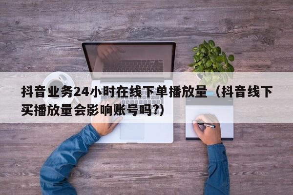 抖音业务24小时在线下单播放量（抖音线下买播放量会影响账号吗?） 第1张