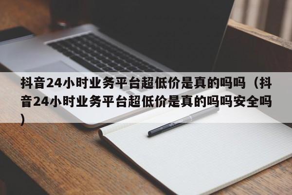 抖音24小时业务平台超低价是真的吗吗（抖音24小时业务平台超低价是真的吗吗安全吗） 第1张