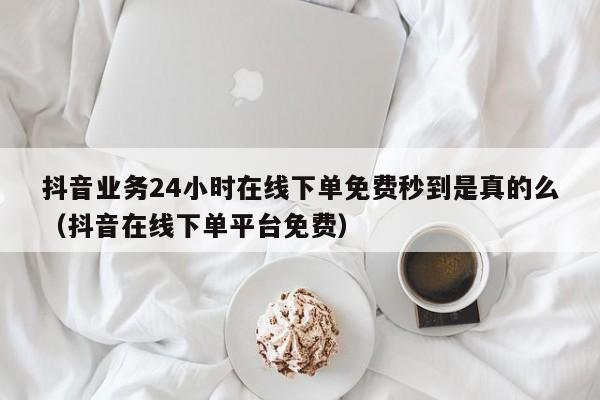 抖音业务24小时在线下单免费秒到是真的么（抖音在线下单平台免费） 第1张