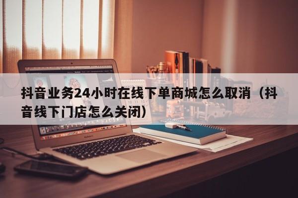 抖音业务24小时在线下单商城怎么取消（抖音线下门店怎么关闭） 第1张