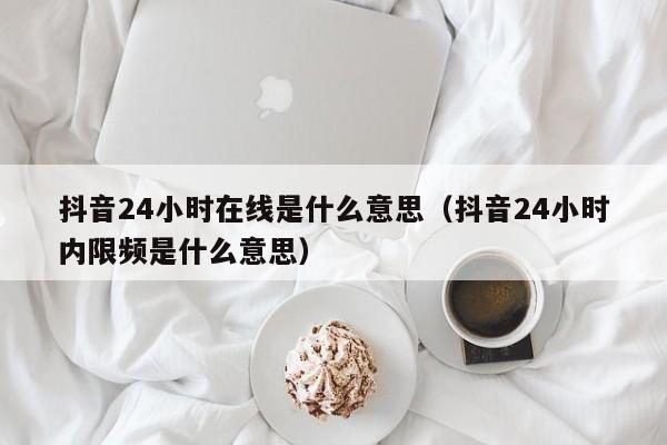 抖音24小时在线是什么意思（抖音24小时内限频是什么意思） 第1张