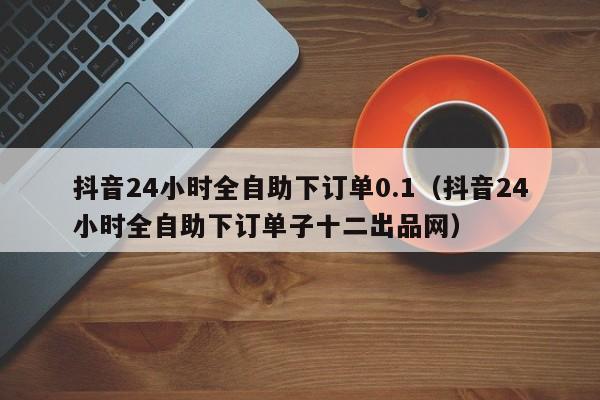 抖音24小时全自助下订单0.1（抖音24小时全自助下订单子十二出品网） 第1张