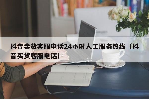 抖音卖货客服电话24小时人工服务热线（抖音买货客服电话） 第1张