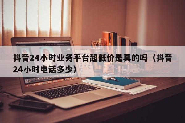 抖音24小时业务平台超低价是真的吗（抖音24小时电话多少） 第1张