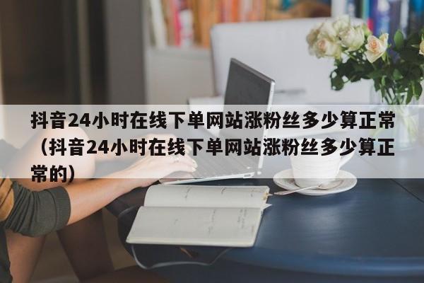 抖音24小时在线下单网站涨粉丝多少算正常（抖音24小时在线下单网站涨粉丝多少算正常的） 第1张