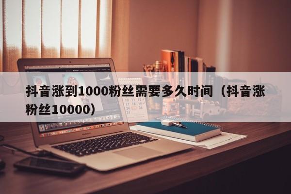 抖音涨到1000粉丝需要多久时间(抖音涨粉丝10000) 第1张 抖音涨到1000粉丝需要多久时间(抖音涨粉丝10000) 第1张