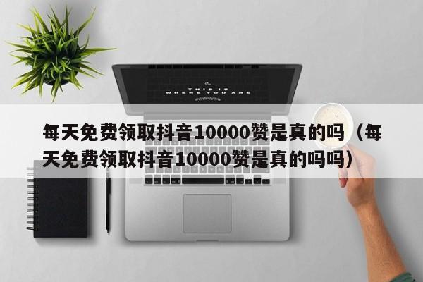 每天免费领取抖音10000赞是真的吗（每天免费领取抖音10000赞是真的吗吗） 第1张