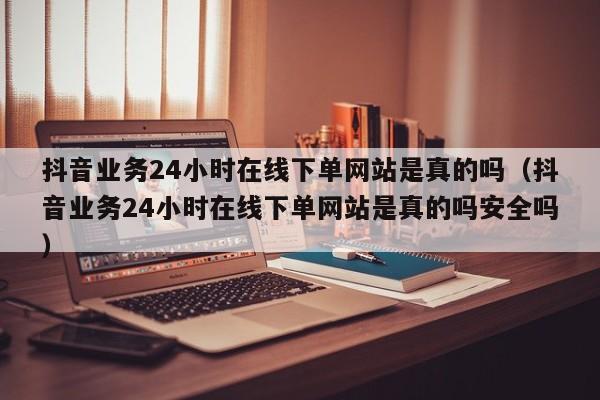 抖音业务24小时在线下单网站是真的吗（抖音业务24小时在线下单网站是真的吗安全吗） 第1张