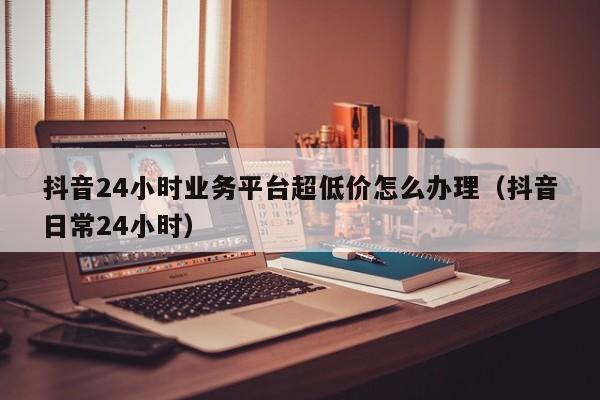 抖音24小时业务平台超低价怎么办理（抖音日常24小时） 第1张