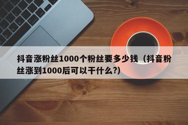 抖音涨粉丝1000个粉丝要多少钱（抖音粉丝涨到1000后可以干什么?） 第1张