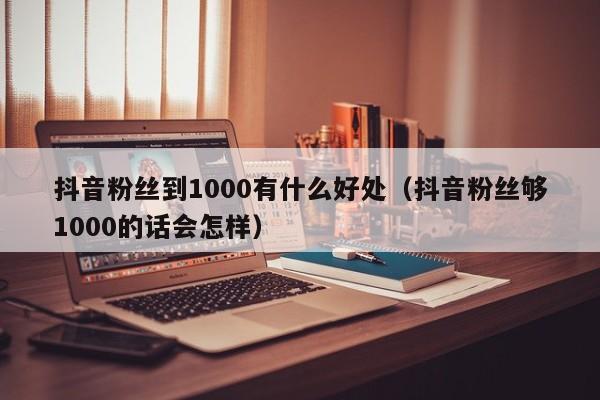 抖音粉丝到1000有什么好处（抖音粉丝够1000的话会怎样） 第1张