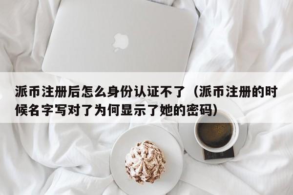 派币注册后怎么身份认证不了（派币注册的时候名字写对了为何显示了她的密码） 第1张