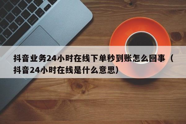 抖音业务24小时在线下单秒到账怎么回事（抖音24小时在线是什么意思） 第1张