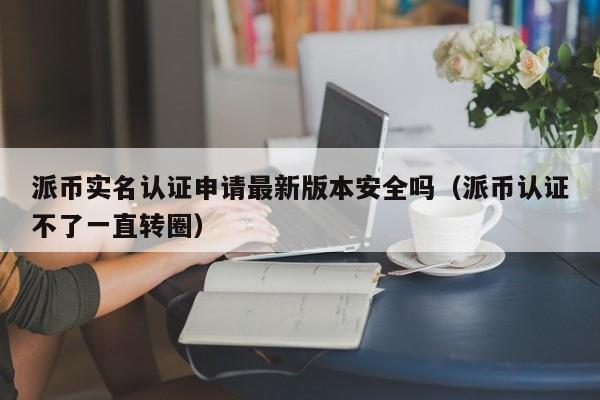 派币实名认证申请最新版本安全吗(派币认证不了一直转圈) 第1张 派币实名认证申请最新版本安全吗(派币认证不了一直转圈) 第1张