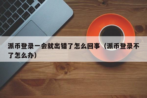 派币登录一会就出错了怎么回事（派币登录不了怎么办） 第1张