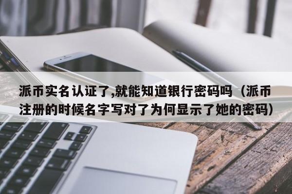 派币实名认证了,就能知道银行密码吗(派币注册的时候名字写对了为何显示了她的密码) 第1张 派币实名认证了,就能知道银行密码吗(派币注册的时候名字写对了为何显示了她的密码) 第1张