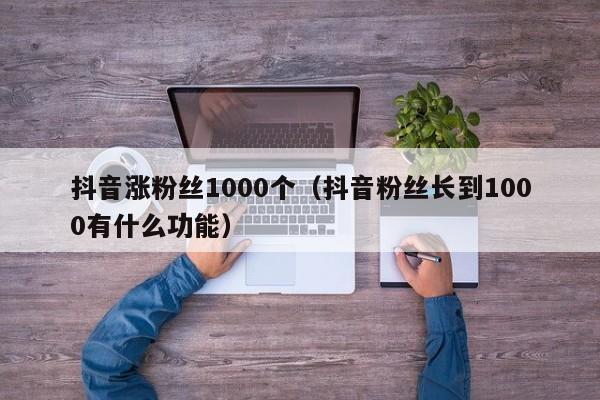 抖音涨粉丝1000个（抖音粉丝长到1000有什么功能） 第1张