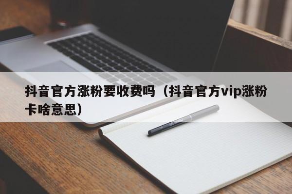 抖音官方涨粉要收费吗（抖音官方vip涨粉卡啥意思） 第1张