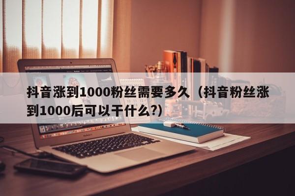 抖音涨到1000粉丝需要多久(抖音粉丝涨到1000后可以干什么?) 第1张 抖音涨到1000粉丝需要多久(抖音粉丝涨到1000后可以干什么?) 第1张