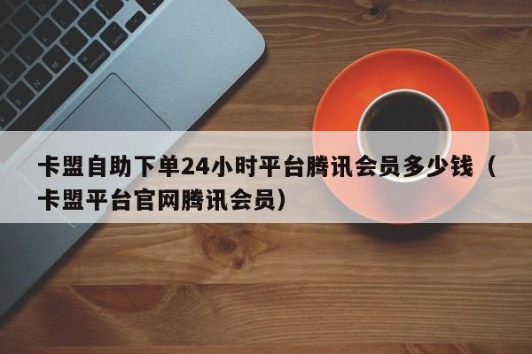 卡盟自助下单24小时平台腾讯会员多少钱（卡盟平台官网腾讯会员） 第1张